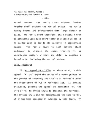 Mat. Appeal Nos. 89/2020, 72/2021 &
O.P.(FC).Nos.372/2020, 124/2021 & 133/2021
-:60:-
mutual consent, the Family Court without further
inquiry shall declare the marital status. We notice
Family Courts are overburdened with large number of
cases. The Family Court therefore, shall restrain from
adjudicating upon such extra-judicial divorce unless it
is called upon to decide its validity in appropriate
manner. The Family Court in such matters shall
endeavour to dispose the cases treating it as
uncontested matter, without any delay by passing a
formal order declaring the marital status.
VIII. RELIEFS:
77. Mat Appeal 89 of 2020: As afore noted, in this
appeal, 'X' challenged the decree of divorce granted on
the grounds of impotency and cruelty as referable under
the Dissolution of Muslim Marriages Act. As already
discussed, pending the appeal we permitted 'Y', the
wife of 'X' to invoke khula to dissolve the marriage.
She invoked khula and has communicated the same to 'X',
which has been accepted in evidence by this Court. 'Y'
 
