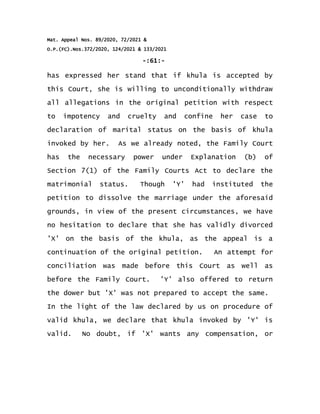 Mat. Appeal Nos. 89/2020, 72/2021 &
O.P.(FC).Nos.372/2020, 124/2021 & 133/2021
-:61:-
has expressed her stand that if khula is accepted by
this Court, she is willing to unconditionally withdraw
all allegations in the original petition with respect
to impotency and cruelty and confine her case to
declaration of marital status on the basis of khula
invoked by her. As we already noted, the Family Court
has the necessary power under Explanation (b) of
Section 7(1) of the Family Courts Act to declare the
matrimonial status. Though 'Y' had instituted the
petition to dissolve the marriage under the aforesaid
grounds, in view of the present circumstances, we have
no hesitation to declare that she has validly divorced
'X' on the basis of the khula, as the appeal is a
continuation of the original petition. An attempt for
conciliation was made before this Court as well as
before the Family Court. 'Y' also offered to return
the dower but 'X' was not prepared to accept the same.
In the light of the law declared by us on procedure of
valid khula, we declare that khula invoked by 'Y' is
valid. No doubt, if 'X' wants any compensation, or
 