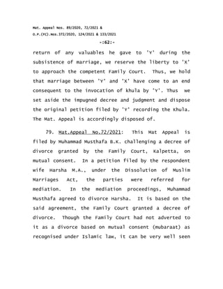 Mat. Appeal Nos. 89/2020, 72/2021 &
O.P.(FC).Nos.372/2020, 124/2021 & 133/2021
-:62:-
return of any valuables he gave to 'Y' during the
subsistence of marriage, we reserve the liberty to 'X'
to approach the competent Family Court. Thus, we hold
that marriage between 'Y' and 'X' have come to an end
consequent to the invocation of khula by 'Y'. Thus we
set aside the impugned decree and judgment and dispose
the original petition filed by 'Y' recording the Khula.
The Mat. Appeal is accordingly disposed of.
79. Mat.Appeal No.72/2021: This Mat Appeal is
filed by Muhammad Musthafa B.K. challenging a decree of
divorce granted by the Family Court, Kalpetta, on
mutual consent. In a petition filed by the respondent
wife Harsha M.A., under the Dissolution of Muslim
Marriages Act, the parties were referred for
mediation. In the mediation proceedings, Muhammad
Musthafa agreed to divorce Harsha. It is based on the
said agreement, the Family Court granted a decree of
divorce. Though the Family Court had not adverted to
it as a divorce based on mutual consent (mubaraat) as
recognised under Islamic law, it can be very well seen
 