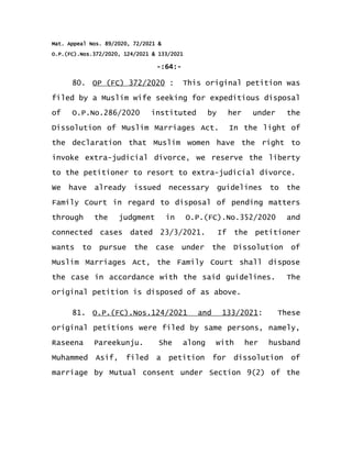 Mat. Appeal Nos. 89/2020, 72/2021 &
O.P.(FC).Nos.372/2020, 124/2021 & 133/2021
-:64:-
80. OP (FC) 372/2020 : This original petition was
filed by a Muslim wife seeking for expeditious disposal
of O.P.No.286/2020 instituted by her under the
Dissolution of Muslim Marriages Act. In the light of
the declaration that Muslim women have the right to
invoke extra-judicial divorce, we reserve the liberty
to the petitioner to resort to extra-judicial divorce.
We have already issued necessary guidelines to the
Family Court in regard to disposal of pending matters
through the judgment in O.P.(FC).No.352/2020 and
connected cases dated 23/3/2021. If the petitioner
wants to pursue the case under the Dissolution of
Muslim Marriages Act, the Family Court shall dispose
the case in accordance with the said guidelines. The
original petition is disposed of as above.
81. O.P.(FC).Nos.124/2021 and 133/2021: These
original petitions were filed by same persons, namely,
Raseena Pareekunju. She along with her husband
Muhammed Asif, filed a petition for dissolution of
marriage by Mutual consent under Section 9(2) of the
 