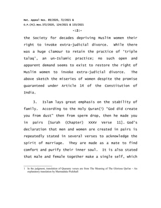 Mat. Appeal Nos. 89/2020, 72/2021 &
O.P.(FC).Nos.372/2020, 124/2021 & 133/2021
-:2:-
the Society for decades depriving Muslim women their
right to invoke extra-judicial divorce. While there
was a huge clamour to retain the practice of ‘triple
talaq’, an un-Islamic practice; no such open and
apparent demand seems to exist to restore the right of
Muslim women to invoke extra-judicial divorce. The
above sketch the miseries of women despite the promise
guaranteed under Article 14 of the Constitution of
India.
3. Islam lays great emphasis on the stability of
family. According to the Holy Quran(1
) “God did create
you from dust” then from sperm drop, then he made you
in pairs [Surah (Chapter) XXXV Verse 11]. God's
declaration that men and women are created in pairs is
repeatedly stated in several verses to acknowledge the
spirit of marriage. They are made as a mate to find
comfort and purify their inner soul. It is also stated
that male and female together make a single self, which
1 In the judgment, translation of Quaranic verses are from The Meaning of The Glorious Qur'an – An
explanatory translation by Marmaduke Pickthall
 