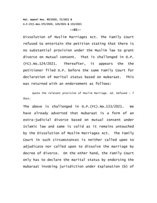 Mat. Appeal Nos. 89/2020, 72/2021 &
O.P.(FC).Nos.372/2020, 124/2021 & 133/2021
-:65:-
Dissolution of Muslim Marriages Act. The Family Court
refused to entertain the petition stating that there is
no substantial provision under the Muslim law to grant
divorce on mutual consent. That is challenged in O.P.
(FC).No.124/2021. Thereafter, it appears the the
petitioner filed O.P. before the same Family Court for
declaration of marital status based on mubaraat. This
was returned with an endorsement as follows:
Quote the relevant provision of Muslim Marriage. Ad. Refused – 7
days.
The above is challenged in O.P.(FC).No.133/2021. We
have already adverted that mubaraat is a form of an
extra-judicial divorce based on mutual consent under
Islamic law and same is valid as it remains untouched
by the Dissolution of Muslim Marriages Act. The Family
Court in such circumstances is neither called upon to
adjudicate nor called upon to dissolve the marriage by
decree of divorce. On the other hand, the Family Court
only has to declare the marital status by endorsing the
mubaraat invoking jurisdiction under Explanation (b) of
 