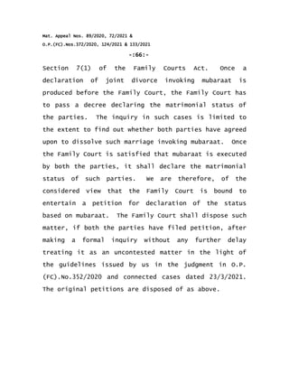 Mat. Appeal Nos. 89/2020, 72/2021 &
O.P.(FC).Nos.372/2020, 124/2021 & 133/2021
-:66:-
Section 7(1) of the Family Courts Act. Once a
declaration of joint divorce invoking mubaraat is
produced before the Family Court, the Family Court has
to pass a decree declaring the matrimonial status of
the parties. The inquiry in such cases is limited to
the extent to find out whether both parties have agreed
upon to dissolve such marriage invoking mubaraat. Once
the Family Court is satisfied that mubaraat is executed
by both the parties, it shall declare the matrimonial
status of such parties. We are therefore, of the
considered view that the Family Court is bound to
entertain a petition for declaration of the status
based on mubaraat. The Family Court shall dispose such
matter, if both the parties have filed petition, after
making a formal inquiry without any further delay
treating it as an uncontested matter in the light of
the guidelines issued by us in the judgment in O.P.
(FC).No.352/2020 and connected cases dated 23/3/2021.
The original petitions are disposed of as above.
 