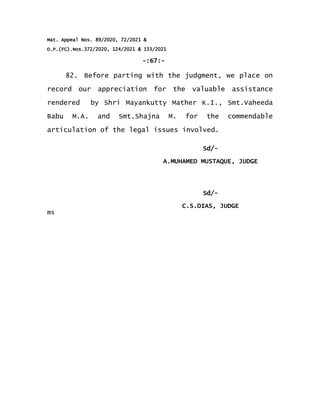 Mat. Appeal Nos. 89/2020, 72/2021 &
O.P.(FC).Nos.372/2020, 124/2021 & 133/2021
-:67:-
82. Before parting with the judgment, we place on
record our appreciation for the valuable assistance
rendered by Shri Mayankutty Mather K.I., Smt.Vaheeda
Babu M.A. and Smt.Shajna M. for the commendable
articulation of the legal issues involved.
Sd/-
A.MUHAMED MUSTAQUE, JUDGE
Sd/-
ms
C.S.DIAS, JUDGE
 