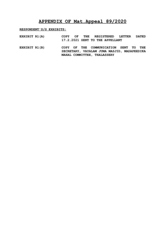 APPENDIX OF Mat.Appeal 89/2020
RESPONDENT'S/S EXHIBITS:
EXHIBIT R1(A) COPY OF THE REGISTERED LETTER DATED
17.2.2021 SENT TO THE APPELLANT
EXHIBIT R1(B) COPY OF THE COMMUNICATION SENT TO THE
SECRETARY, VAYALAM JUMA MASJID, MADAPEEDIKA
MAHAL COMMITTEE, THALASSERY
 
