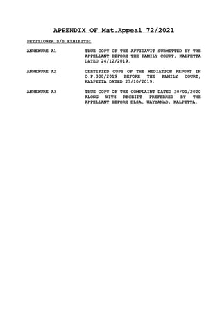 APPENDIX OF Mat.Appeal 72/2021
PETITIONER'S/S EXHIBITS:
ANNEXURE A1 TRUE COPY OF THE AFFIDAVIT SUBMITTED BY THE
APPELLANT BEFORE THE FAMILY COURT, KALPETTA
DATED 24/12/2019.
ANNEXURE A2 CERTIFIED COPY OF THE MEDIATION REPORT IN
O.P.300/2019 BEFORE THE FAMILY COURT,
KALPETTA DATED 23/10/2019.
ANNEXURE A3 TRUE COPY OF THE COMPLAINT DATED 30/01/2020
ALONG WITH RECEIPT PREFERRED BY THE
APPELLANT BEFORE DLSA, WAYYANAD, KALPETTA.
 