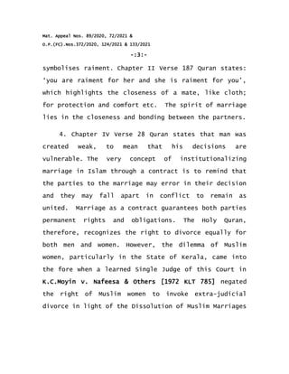 Mat. Appeal Nos. 89/2020, 72/2021 &
O.P.(FC).Nos.372/2020, 124/2021 & 133/2021
-:3:-
symbolises raiment. Chapter II Verse 187 Quran states:
‘you are raiment for her and she is raiment for you’,
which highlights the closeness of a mate, like cloth;
for protection and comfort etc. The spirit of marriage
lies in the closeness and bonding between the partners.
4. Chapter IV Verse 28 Quran states that man was
created weak, to mean that his decisions are
vulnerable. The very concept of institutionalizing
marriage in Islam through a contract is to remind that
the parties to the marriage may error in their decision
and they may fall apart in conflict to remain as
united. Marriage as a contract guarantees both parties
permanent rights and obligations. The Holy Quran,
therefore, recognizes the right to divorce equally for
both men and women. However, the dilemma of Muslim
women, particularly in the State of Kerala, came into
the fore when a learned Single Judge of this Court in
K.C.Moyin v. Nafeesa & Others [1972 KLT 785] negated
the right of Muslim women to invoke extra-judicial
divorce in light of the Dissolution of Muslim Marriages
 
