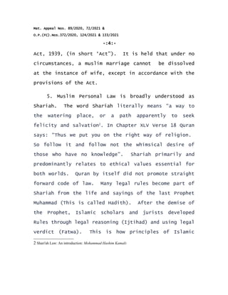 Mat. Appeal Nos. 89/2020, 72/2021 &
O.P.(FC).Nos.372/2020, 124/2021 & 133/2021
-:4:-
Act, 1939, (in short ‘Act”). It is held that under no
circumstances, a muslim marriage cannot be dissolved
at the instance of wife, except in accordance with the
provisions of the Act.
5. Muslim Personal Law is broadly understood as
Shariah. The word Shariah literally means “a way to
the watering place, or a path apparently to seek
felicity and salvation2
. In Chapter XLV Verse 18 Quran
says: “Thus we put you on the right way of religion.
So follow it and follow not the whimsical desire of
those who have no knowledge”. Shariah primarily and
predominantly relates to ethical values essential for
both worlds. Quran by itself did not promote straight
forward code of law. Many legal rules become part of
Shariah from the life and sayings of the last Prophet
Muhammad (This is called Hadith). After the demise of
the Prophet, Islamic scholars and jurists developed
Rules through legal reasoning (Ijtihad) and using legal
verdict (Fatwa). This is how principles of Islamic
2 Shari'ah Law: An introduction: Mohammad Hashim Kamali:
 