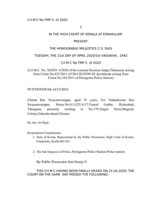 Crl.M.C No.TMP 5 of 2020
1
IN THE HIGH COURT OF KERALA AT ERNAKULAM
PRESENT:
THE HONOURABLE MR.JUSTICE C.S. DIAS
TUESDAY, THE 21st DAY OF APRIL 2020/1st VAISAKHA , 1942
Crl.M.C No.TMP 5 of 2020
(Crl.M.C. No. XXXIV A/2020 of the Learned Sessions Judge,Thalassery arising
from Crime.No.823/2011 of CB-CID EOW-III ,Kozhikode arising from
Crime.No.342/2011 of Peringome Police Station)
PETITIONER/8th ACCUSED:
Chinna Rao Swayamvarappu, aged 35 years, S/o Venkadeswar Rao
Swayamvarappu, House.No.8-3-225/A/17,Yousuf Gudha, Hyderabad,
Telengana, presently residing in No.179.Alagiri Strert,Magestic
Colony,Valasalavakam,Chennai
By Adv. Sri Rajit.
Respondents/Complainants
1. State of Kerala, Represented by the Public Prosecutor, High Court of Kerala,
Ernakulam, Kochi-682 031.
2. The Sub Inspector of Police, Peringome Police Station Police station.
By Public Prosecutor Smt.Sreeja.V.
THIS Crl.M.C HAVING BEEN FINALLY HEARD ON 21.04.2020, THE
COURT ON THE SAME DAY PASSED THE FOLLOWING:
JUSTICE C S DIAS
21.04.2020 17:40
Signature Not Verified
 