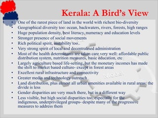 One of the rarest piece of land in the world with richest bio-diversityGeographical diversity too: ocean, backwaters, rivers, forests, high rangesHuge population density, best literacy, numeracy and education levelsStronger presence of social movements Rich political spirit, instability too..Very strong spirit of local and decentralised administrationMost of the health determinants are taken care very well: affordable public distribution system, nutrition measures, basic education, etcLargely agriculture based life-setting, but the monetary incomes has made the shift to market based culture- except in forest areasExcellent rural infrastructure and connectivityGreater media and technology outreachLand distribution, plus almost all urban amenities available in rural areas: the divide is lessGender disparities are very much there, but in a different wayLess visible, but high social disparities too, especially for the indigenous, underprivileged groups- despite many of the progressive measures to address themKerala: A Bird’s View