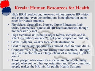 High HRH production, however, without proper HR vision and planning- even the institutions in neighbouring states cater for Kerala studentsPhysicians, Specialists, Nurses, Nurse Educators, Lab-techs, paramedics- almost all HR needs addressed, though not necessarily metHigh technical skills built (larger Kerala scenario and in select institutions outside!!), but poor perspective buildingGlobal syllabus, weaker local contextualisationGoal of monetary opportunities abroad leads to brain drain..Comparatively high income (many times unethical, though) in private sector makes a large chunk of remaining HRH to join it..Those people who looks for a secure and local job, many people who got no other opportunities and a few committed people makes the HR mix for public Health SystemsKerala: Human Resources for Health