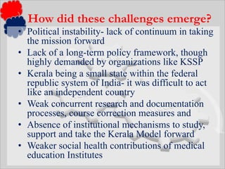 Political instability- lack of continuum in taking the mission forwardLack of a long-term policy framework, though highly demanded by organizations like KSSPKerala being a small state within the federal republic system of India- it was difficult to act like an independent countryWeak concurrent research and documentation processes, course correction measures and Absence of institutional mechanisms to study, support and take the Kerala Model forwardWeaker social health contributions of medical education InstitutesHow did these challenges emerge?