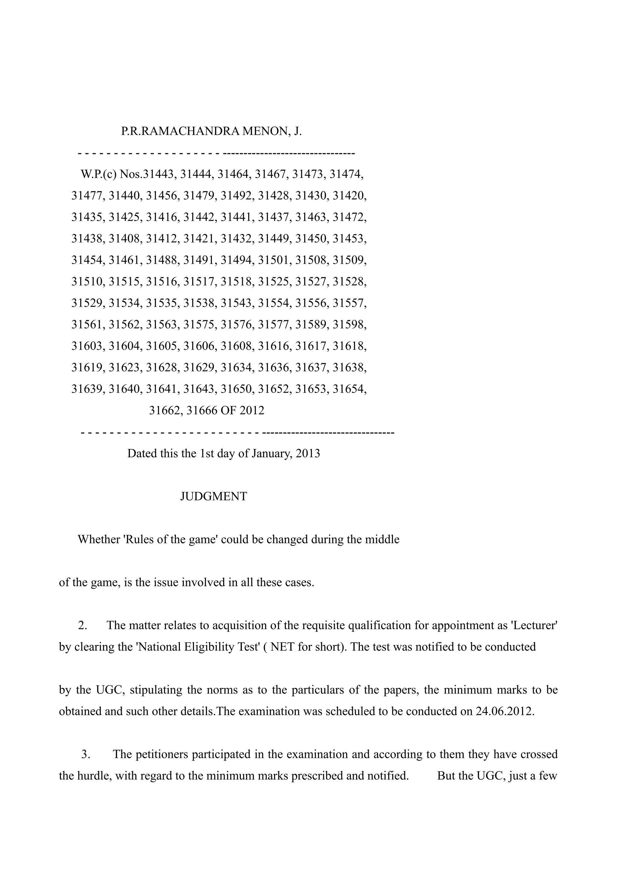 P.R.RAMACHANDRA MENON, J.
   - - - - - - - - - - - - - - - - - - - - --------------------------------
    W.P.(c) Nos.31443, 31444, 31464, 31467, 31473, 31474,
  31477, 31440, 31456, 31479, 31492, 31428, 31430, 31420,
  31435, 31425, 31416, 31442, 31441, 31437, 31463, 31472,
  31438, 31408, 31412, 31421, 31432, 31449, 31450, 31453,
  31454, 31461, 31488, 31491, 31494, 31501, 31508, 31509,
  31510, 31515, 31516, 31517, 31518, 31525, 31527, 31528,
  31529, 31534, 31535, 31538, 31543, 31554, 31556, 31557,
  31561, 31562, 31563, 31575, 31576, 31577, 31589, 31598,
  31603, 31604, 31605, 31606, 31608, 31616, 31617, 31618,
  31619, 31623, 31628, 31629, 31634, 31636, 31637, 31638,
  31639, 31640, 31641, 31643, 31650, 31652, 31653, 31654,
                     31662, 31666 OF 2012
    - - - - - - - - - - - - - - - - - - - - - - - - - --------------------------------
                Dated this the 1st day of January, 2013


                             JUDGMENT


   Whether 'Rules of the game' could be changed during the middle


of the game, is the issue involved in all these cases.


    2.    The matter relates to acquisition of the requisite qualification for appointment as 'Lecturer'
by clearing the 'National Eligibility Test' ( NET for short). The test was notified to be conducted


by the UGC, stipulating the norms as to the particulars of the papers, the minimum marks to be
obtained and such other details.The examination was scheduled to be conducted on 24.06.2012.


    3.      The petitioners participated in the examination and according to them they have crossed
the hurdle, with regard to the minimum marks prescribed and notified.                    But the UGC, just a few
 