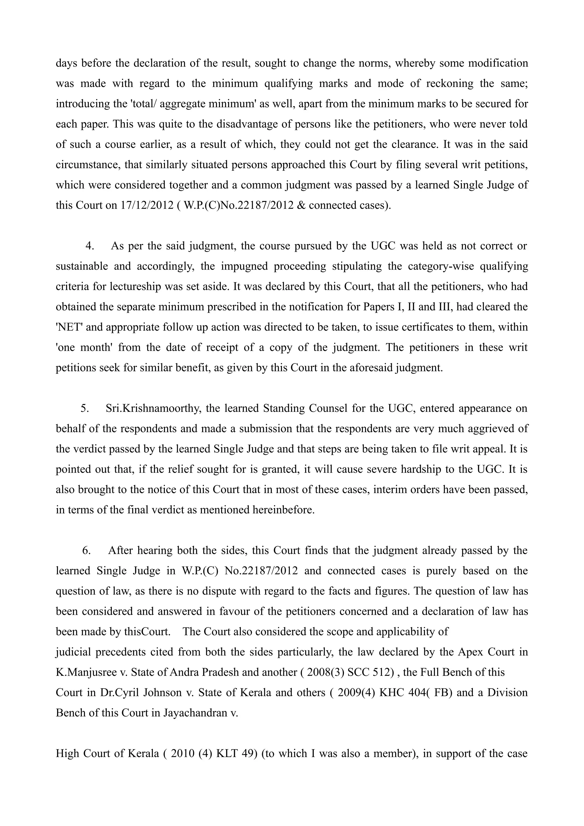 days before the declaration of the result, sought to change the norms, whereby some modification
was made with regard to the minimum qualifying marks and mode of reckoning the same;
introducing the 'total/ aggregate minimum' as well, apart from the minimum marks to be secured for
each paper. This was quite to the disadvantage of persons like the petitioners, who were never told
of such a course earlier, as a result of which, they could not get the clearance. It was in the said
circumstance, that similarly situated persons approached this Court by filing several writ petitions,
which were considered together and a common judgment was passed by a learned Single Judge of
this Court on 17/12/2012 ( W.P.(C)No.22187/2012 & connected cases).


      4.    As per the said judgment, the course pursued by the UGC was held as not correct or
sustainable and accordingly, the impugned proceeding stipulating the category-wise qualifying
criteria for lectureship was set aside. It was declared by this Court, that all the petitioners, who had
obtained the separate minimum prescribed in the notification for Papers I, II and III, had cleared the
'NET' and appropriate follow up action was directed to be taken, to issue certificates to them, within
'one month' from the date of receipt of a copy of the judgment. The petitioners in these writ
petitions seek for similar benefit, as given by this Court in the aforesaid judgment.


     5.    Sri.Krishnamoorthy, the learned Standing Counsel for the UGC, entered appearance on
behalf of the respondents and made a submission that the respondents are very much aggrieved of
the verdict passed by the learned Single Judge and that steps are being taken to file writ appeal. It is
pointed out that, if the relief sought for is granted, it will cause severe hardship to the UGC. It is
also brought to the notice of this Court that in most of these cases, interim orders have been passed,
in terms of the final verdict as mentioned hereinbefore.


     6.    After hearing both the sides, this Court finds that the judgment already passed by the
learned Single Judge in W.P.(C) No.22187/2012 and connected cases is purely based on the
question of law, as there is no dispute with regard to the facts and figures. The question of law has
been considered and answered in favour of the petitioners concerned and a declaration of law has
been made by thisCourt. The Court also considered the scope and applicability of
judicial precedents cited from both the sides particularly, the law declared by the Apex Court in
K.Manjusree v. State of Andra Pradesh and another ( 2008(3) SCC 512) , the Full Bench of this
Court in Dr.Cyril Johnson v. State of Kerala and others ( 2009(4) KHC 404( FB) and a Division
Bench of this Court in Jayachandran v.


High Court of Kerala ( 2010 (4) KLT 49) (to which I was also a member), in support of the case
 