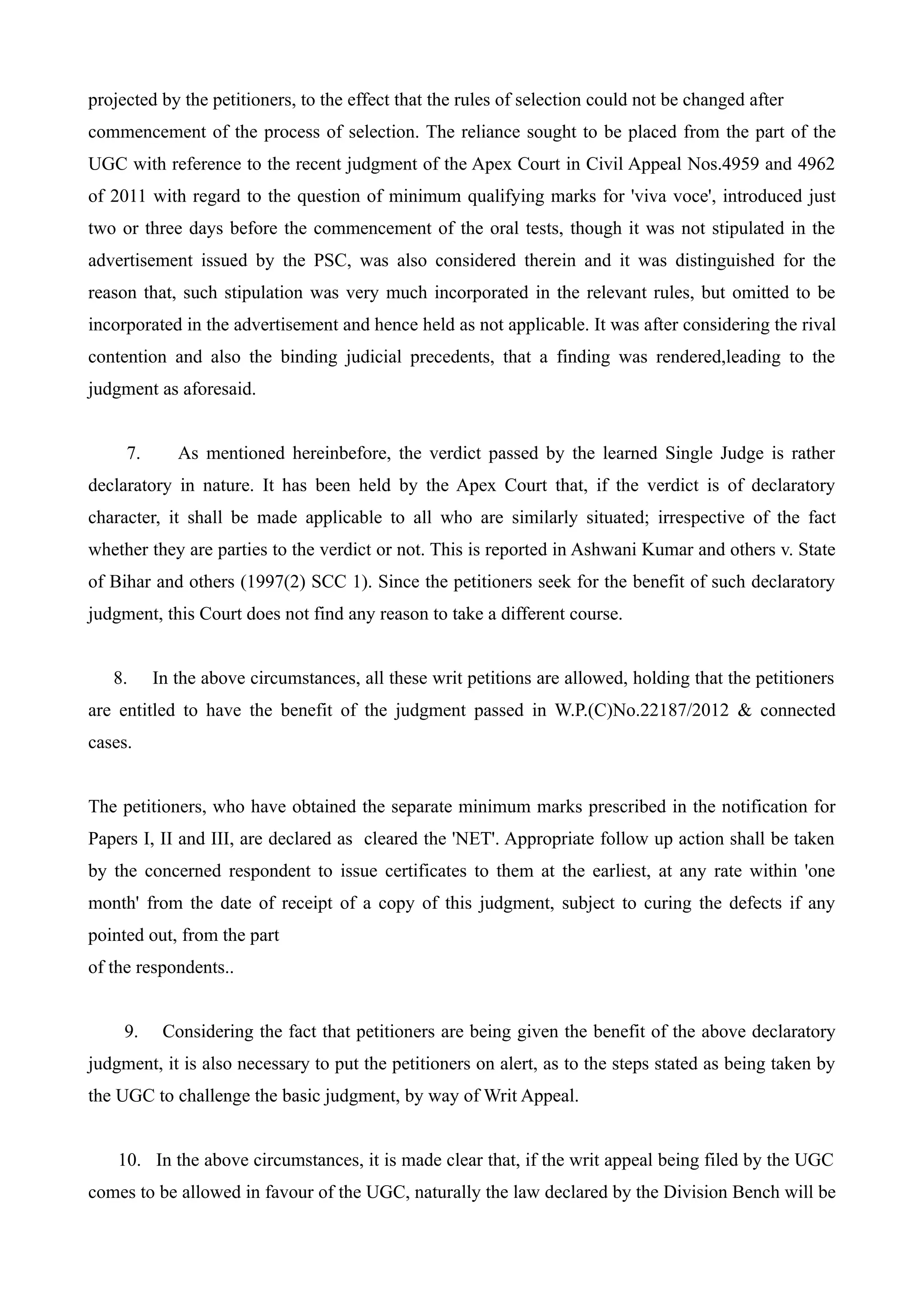projected by the petitioners, to the effect that the rules of selection could not be changed after
commencement of the process of selection. The reliance sought to be placed from the part of the
UGC with reference to the recent judgment of the Apex Court in Civil Appeal Nos.4959 and 4962
of 2011 with regard to the question of minimum qualifying marks for 'viva voce', introduced just
two or three days before the commencement of the oral tests, though it was not stipulated in the
advertisement issued by the PSC, was also considered therein and it was distinguished for the
reason that, such stipulation was very much incorporated in the relevant rules, but omitted to be
incorporated in the advertisement and hence held as not applicable. It was after considering the rival
contention and also the binding judicial precedents, that a finding was rendered,leading to the
judgment as aforesaid.


     7.      As mentioned hereinbefore, the verdict passed by the learned Single Judge is rather
declaratory in nature. It has been held by the Apex Court that, if the verdict is of declaratory
character, it shall be made applicable to all who are similarly situated; irrespective of the fact
whether they are parties to the verdict or not. This is reported in Ashwani Kumar and others v. State
of Bihar and others (1997(2) SCC 1). Since the petitioners seek for the benefit of such declaratory
judgment, this Court does not find any reason to take a different course.


   8.     In the above circumstances, all these writ petitions are allowed, holding that the petitioners
are entitled to have the benefit of the judgment passed in W.P.(C)No.22187/2012 & connected
cases.


The petitioners, who have obtained the separate minimum marks prescribed in the notification for
Papers I, II and III, are declared as cleared the 'NET'. Appropriate follow up action shall be taken
by the concerned respondent to issue certificates to them at the earliest, at any rate within 'one
month' from the date of receipt of a copy of this judgment, subject to curing the defects if any
pointed out, from the part
of the respondents..


     9.    Considering the fact that petitioners are being given the benefit of the above declaratory
judgment, it is also necessary to put the petitioners on alert, as to the steps stated as being taken by
the UGC to challenge the basic judgment, by way of Writ Appeal.


    10. In the above circumstances, it is made clear that, if the writ appeal being filed by the UGC
comes to be allowed in favour of the UGC, naturally the law declared by the Division Bench will be
 