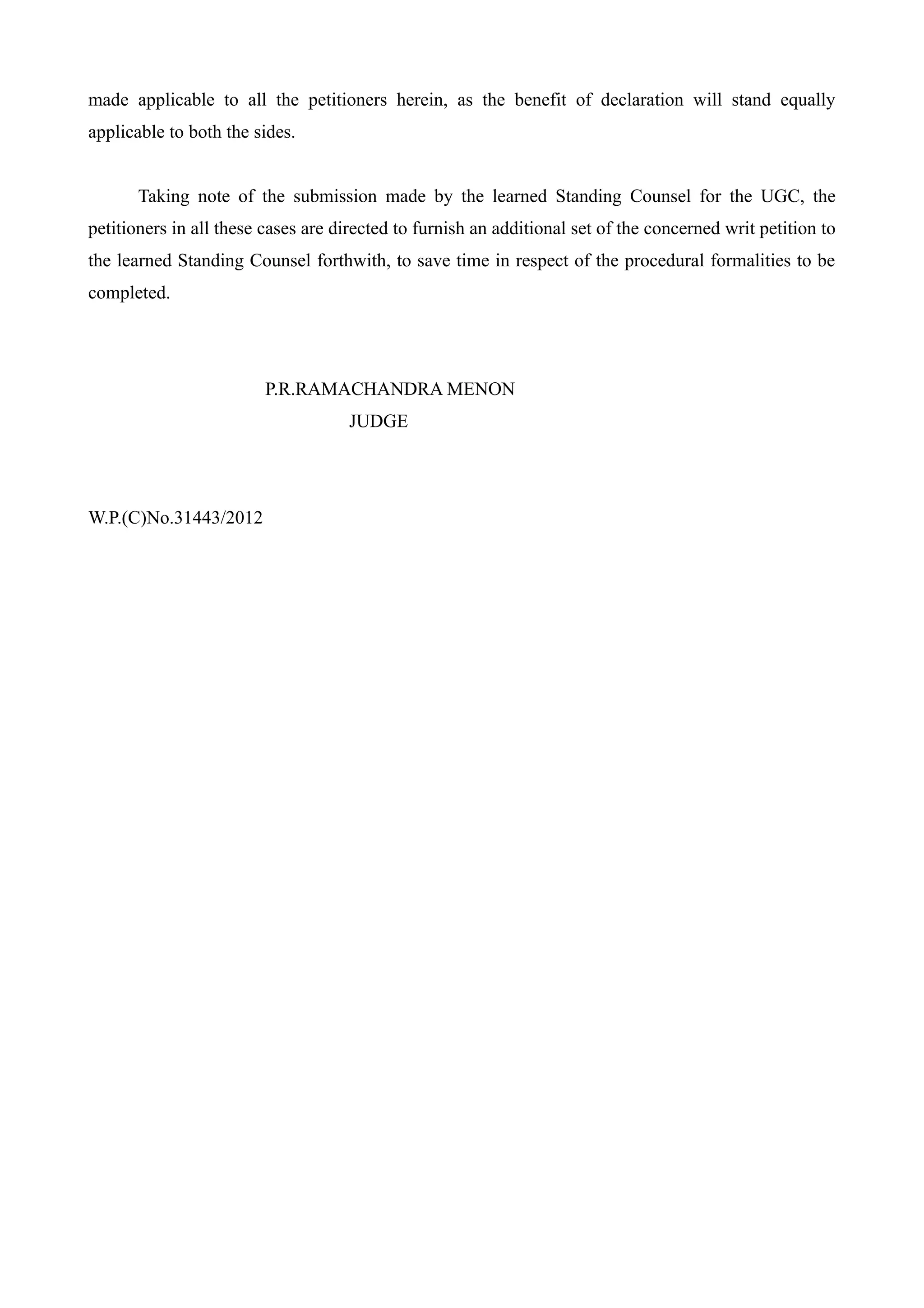 made applicable to all the petitioners herein, as the benefit of declaration will stand equally
applicable to both the sides.


       Taking note of the submission made by the learned Standing Counsel for the UGC, the
petitioners in all these cases are directed to furnish an additional set of the concerned writ petition to
the learned Standing Counsel forthwith, to save time in respect of the procedural formalities to be
completed.




                         P.R.RAMACHANDRA MENON
                                    JUDGE




W.P.(C)No.31443/2012
 