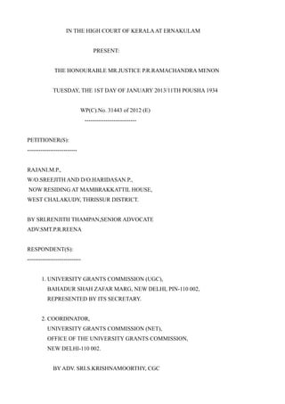 IN THE HIGH COURT OF KERALA AT ERNAKULAM


                                   PRESENT:


              THE HONOURABLE MR.JUSTICE P.R.RAMACHANDRA MENON


             TUESDAY, THE 1ST DAY OF JANUARY 2013/11TH POUSHA 1934


                             WP(C).No. 31443 of 2012 (E)
                               ---------------------------


PETITIONER(S):
--------------------------


RAJANI.M.P.,
W/O.SREEJITH AND D/O.HARIDASAN.P.,
NOW RESIDING AT MAMBRAKKATTIL HOUSE,
WEST CHALAKUDY, THRISSUR DISTRICT.


BY SRI.RENJITH THAMPAN,SENIOR ADVOCATE
ADV.SMT.P.R.REENA


RESPONDENT(S):
----------------------------


       1. UNIVERSITY GRANTS COMMISSION (UGC),
          BAHADUR SHAH ZAFAR MARG, NEW DELHI, PIN-110 002,
          REPRESENTED BY ITS SECRETARY.


       2. COORDINATOR,
          UNIVERSITY GRANTS COMMISSION (NET),
          OFFICE OF THE UNIVERSITY GRANTS COMMISSION,
          NEW DELHI-110 002.


             BY ADV. SRI.S.KRISHNAMOORTHY, CGC
 