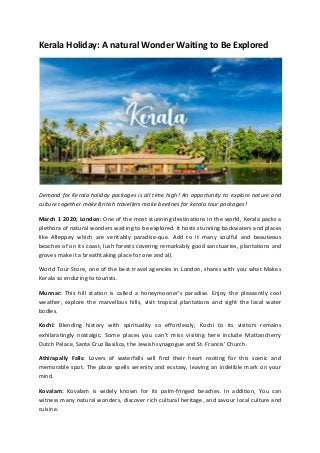 Kerala Holiday: A natural Wonder Waiting to Be Explored
Demand for Kerala holiday packages is all time high! An opportunity to explore nature and
culture together make British travellers make beelines for kerala tour packages!
March 1 2020; London: One of the most stunning destinations in the world, Kerala packs a
plethora of natural wonders waiting to be explored. It hosts stunning backwaters and places
like Alleppey which are veritably paradise-que. Add to it many soulful and beauteous
beaches of on its coast, lush forests covering remarkably good sanctuaries, plantations and
groves make it a breathtaking place for one and all.
World Tour Store, one of the best travel agencies in London, shares with you what Makes
Kerala so enduring to tourists.
Munnar: This hill station is called a honeymooner’s paradise. Enjoy the pleasantly cool
weather, explore the marvellous hills, visit tropical plantations and sight the local water
bodies.
Kochi: Blending history with spirituality so effortlessly, Kochi to its visitors remains
exhilaratingly nostalgic. Some places you can’t miss visiting here include Mattancherry
Dutch Palace, Santa Cruz Basilica, the Jewish synagogue and St. Francis’ Church.
Athirapally Falls: Lovers of waterfalls will find their heart rooting for this scenic and
memorable spot. The place spells serenity and ecstasy, leaving an indelible mark on your
mind.
Kovalam: Kovalam is widely known for its palm-fringed beaches. In addition, You can
witness many natural wonders, discover rich cultural heritage, and savour local culture and
cuisine.
 