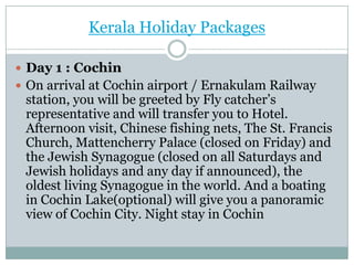 Kerala Holiday Packages

 Day 1 : Cochin
 On arrival at Cochin airport / Ernakulam Railway
 station, you will be greeted by Fly catcher’s
 representative and will transfer you to Hotel.
 Afternoon visit, Chinese fishing nets, The St. Francis
 Church, Mattencherry Palace (closed on Friday) and
 the Jewish Synagogue (closed on all Saturdays and
 Jewish holidays and any day if announced), the
 oldest living Synagogue in the world. And a boating
 in Cochin Lake(optional) will give you a panoramic
 view of Cochin City. Night stay in Cochin
 