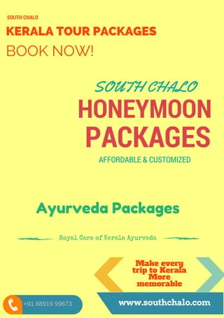 KERALA TOUR PACKAGES
BOOK NOW!
SOUTH CHALO
HONEYMOON
PACKAGES
SOUTH CHALO
AFFORDABLE & CUSTOMIZED
Make every
trip to Kerala
More
memorable
www.southchalo.com
Ayurveda Packages
Royal Care of Kerala Ayurveda
+91 88919 99673
 