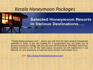 Kerala Honeymoon Packages “TheKeralaHoneymoon.com” , where you will find the best related honeymoon websites in India. If you are looking for a honeymoon trip, we invite you to browse around our listings. We are sure you will find plenty of helpful items here. Getting married is one of the most joyous occasions we will experience in our lifetime. Its very important to hold this event forever memorable to us. Visit: http://www.thekeralahoneymoon.com 