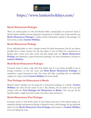 https://www.lumiereholidays.com/
Kerala Honeymoon Packages
There are various places to visit, but Kerala holds a special place in everyone’s heart, it
doesn’t matter whether you are going for a honeymoon or family tour. Come and hire our
Kerala Honeymoon Packages to gather all the information related to the package. To
know more, contact Lumiere Holidays.
Kerala Honeymoon Package
Every individual plans to visit a foreign country for their honeymoon, but it's not always
possible due to many reasons. So, the best place to visit in India for a honeymoon is
Kerala, don’t waste your time, come and join hands with our Kerala Honeymoon
Package and experience a great honeymoon package. For more information, connect to
Lumiere Holidays.
Book Kerala Honeymoon Packages
Everyone wants to enjoy a trip with their family, and it is not always possible to go to
foreign countries, so one can come and Book Kerala Honeymoon Packages to
experience a great honeymoon trip. Our team will offer everything that an individual
requires on a trip, contact Lumiere Holidays for more details.
Tour Packages for Honeymoon in Kerala
Doesn’t matter whether you are going for a honeymoon package or a family. Lumiere
Holidays can solve all your issues in just a few minutes, all you need to do is go and
connect with the Tour Packages for Honeymoon in Kerala. One can get all the
benefits under a single roof, don’t waste your time, come and join us.
Kerala Honeymoon Tour Packages
Everyone wants to visit all the states of our country and some of the famous places are
situated in Kerala and moreover Kerala is claimed to have a rich heritage. So, go and book
tickets for the Kerala Honeymoon Tour Packages and connect to Lumiere Holidays
if you are facing any issue.
 