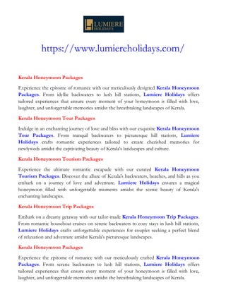 https://www.lumiereholidays.com/
Kerala Honeymoon Packages
Experience the epitome of romance with our meticulously designed Kerala Honeymoon
Packages. From idyllic backwaters to lush hill stations, Lumiere Holidays offers
tailored experiences that ensure every moment of your honeymoon is filled with love,
laughter, and unforgettable memories amidst the breathtaking landscapes of Kerala.
Kerala Honeymoon Tour Packages
Indulge in an enchanting journey of love and bliss with our exquisite Kerala Honeymoon
Tour Packages. From tranquil backwaters to picturesque hill stations, Lumiere
Holidays crafts romantic experiences tailored to create cherished memories for
newlyweds amidst the captivating beauty of Kerala's landscapes and culture.
Kerala Honeymoon Tourism Packages
Experience the ultimate romantic escapade with our curated Kerala Honeymoon
Tourism Packages. Discover the allure of Kerala's backwaters, beaches, and hills as you
embark on a journey of love and adventure. Lumiere Holidays ensures a magical
honeymoon filled with unforgettable moments amidst the scenic beauty of Kerala's
enchanting landscapes.
Kerala Honeymoon Trip Packages
Embark on a dreamy getaway with our tailor-made Kerala Honeymoon Trip Packages.
From romantic houseboat cruises on serene backwaters to cozy stays in lush hill stations,
Lumiere Holidays crafts unforgettable experiences for couples seeking a perfect blend
of relaxation and adventure amidst Kerala's picturesque landscapes.
Kerala Honeymoon Packages
Experience the epitome of romance with our meticulously crafted Kerala Honeymoon
Packages. From serene backwaters to lush hill stations, Lumiere Holidays offers
tailored experiences that ensure every moment of your honeymoon is filled with love,
laughter, and unforgettable memories amidst the breathtaking landscapes of Kerala.
 