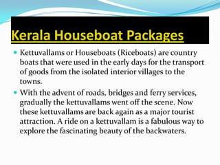 Kerala Houseboat Packages
 Kettuvallams or Houseboats (Riceboats) are country
  boats that were used in the early days for the transport
  of goods from the isolated interior villages to the
  towns.
 With the advent of roads, bridges and ferry services,
  gradually the kettuvallams went off the scene. Now
  these kettuvallams are back again as a major tourist
  attraction. A ride on a kettuvallam is a fabulous way to
  explore the fascinating beauty of the backwaters.
 