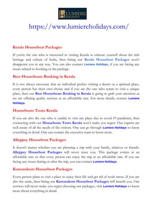 https://www.lumiereholidays.com/
Kerala Houseboat Packages
If you're the one who is interested in visiting Kerala to educate yourself about the rich
heritage and culture of India, then hiring our Kerala Houseboat Packages won’t
disappoint you in any way. You can also contact Lumiere Holidays, if you are facing any
issues related to booking or the package.
Best Houseboats Booking in Kerala
It is not always necessary that an individual prefers visiting a desert or a spiritual place,
every person has their own choice and if you are the one who wants to visit a unique
place, then our Best Houseboats Booking in Kerala is going to grab your attention as
we are offering quality services at an affordable rate. For more details, contact Lumiere
Holidays.
Houseboats Tours Kerala
If you are also the one who is unable to visit any place due to covid-19 pandemic, then
connecting with our Houseboats Tours Kerala won’t make you regret. Our experts are
well aware of all the needs of the visitors. One can go through Lumiere Holidays to know
everything in detail. One can contact the executive team to know more.
Alleppey Houseboat Packages
It doesn't matter whether you are planning a trip with your family, relatives or friends.
Alleppey Houseboat Packages will never tease you. This package comes at an
affordable rate so that every person can enjoy the trip at an affordable rate. If you are
facing any issues during or after the trip, you can contact Lumiere Holidays.
Kumarakom Houseboat Packages
Every person plans to visit a place to enjoy their life and get rid of work stress. If you are
also the same, then hiring our Kumarakom Houseboat Packages will benefit you. Our
services will never make you regret choosing our packages, visit Lumiere Holidays to know
more about everything in detail.
 
