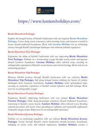 https://www.lumiereholidays.com/
Kerala Houseboat Packages
Explore the tranquil beauty of Kerala's backwaters with our exquisite Kerala Houseboat
Packages. Cruise along serene waterways, relish stunning vistas, and immerse yourself in
luxury aboard traditional houseboats. Book with Lumiere Holidays for an enchanting
journey through Kerala's picturesque landscapes and authentic cultural experiences.
Kerala Houseboat Tour Packages
Experience the allure of Kerala's backwaters with our captivating Kerala Houseboat
Tour Packages. Embark on a mesmerizing voyage through serene canals and lagoons
aboard luxurious houseboats. Lumiere Holidays offers tailored tours, ensuring an
unforgettable exploration of Kerala's scenic beauty and cultural heritage. Book now for an
enchanting getaway!
Kerala Houseboat Trip Packages
Discover blissful journeys through Kerala's backwaters with our exclusive Kerala
Houseboat Trip Packages. Sail along tranquil waters, relishing the beauty of verdant
landscapes from luxurious houseboats. Lumiere Holidays crafts personalized trips,
ensuring an immersive experience of Kerala's natural splendor and rich heritage. Book
now for an unforgettable voyage!
Kerala Houseboat Tourism Packages
Experience Kerala's captivating backwaters with our curated Kerala Houseboat
Tourism Packages. Glide along picturesque waterways aboard traditional houseboats,
immersing in Kerala's serene beauty. Lumiere Holidays offers tailored tours, blending
cultural encounters and scenic vistas, providing an authentic and memorable exploration
of Kerala's unique charm. Book now for an unforgettable adventure!
Kerala Houseboat Journey Packages
Embark on an enchanting expedition with our tailored Kerala Houseboat Journey
Packages. Cruise through Kerala's serene backwaters aboard luxurious houseboats,
indulging in scenic vistas and cultural experiences. Lumiere Holidays ensures a
 