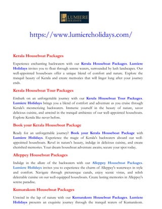 https://www.lumiereholidays.com/
Kerala Houseboat Packages
Experience enchanting backwaters with our Kerala Houseboat Packages. Lumiere
Holidays invites you to float through serene waters, surrounded by lush landscapes. Our
well-appointed houseboats offer a unique blend of comfort and nature. Explore the
tranquil beauty of Kerala and create memories that will linger long after your journey
ends.
Kerala Houseboat Tour Packages
Embark on an unforgettable journey with our Kerala Houseboat Tour Packages.
Lumiere Holidays brings you a blend of comfort and adventure as you cruise through
Kerala's mesmerizing backwaters. Immerse yourself in the beauty of nature, savor
delicious cuisine, and unwind in the tranquil ambience of our well-appointed houseboats.
Explore Kerala like never before.
Book your Kerala Houseboat Package
Ready for an unforgettable journey? Book your Kerala Houseboat Package with
Lumiere Holidays. Experience the magic of Kerala's backwaters aboard our well-
appointed houseboats. Revel in nature's beauty, indulge in delicious cuisine, and create
cherished memories. Your dream houseboat adventure awaits; secure your spot today.
Alleppey Houseboat Packages
Indulge in the allure of the backwaters with our Alleppey Houseboat Packages.
Lumiere Holidays invites you to experience the charm of Alleppey's waterways in style
and comfort. Navigate through picturesque canals, enjoy scenic vistas, and relish
delectable cuisine on our well-equipped houseboats. Create lasting memories in Alleppey's
serene paradise.
Kumarakom Houseboat Packages
Unwind in the lap of nature with our Kumarakom Houseboat Packages. Lumiere
Holidays presents an exquisite journey through the tranquil waters of Kumarakom.
 