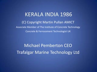 KERALA INDIA 1986
     (C) Copyright Martin Pullan AMICT
Associate Member of The Institute of Concrete Technology
        Concrete & Ferrocement Technologist UK




    Michael Pemberton CEO
Trafalgar Marine Technology Ltd
 