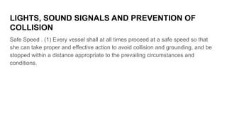 LIGHTS, SOUND SIGNALS AND PREVENTION OF
COLLISION
Safe Speed . (1) Every vessel shall at all times proceed at a safe speed...