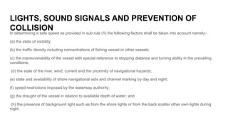 LIGHTS, SOUND SIGNALS AND PREVENTION OF
COLLISION
In determining a safe speed as provided in sub rule (1) the following fa...