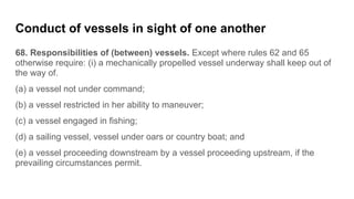 Conduct of vessels in sight of one another
68. Responsibilities of (between) vessels. Except where rules 62 and 65
otherwi...