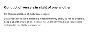Conduct of vessels in sight of one another
68. Responsibilities of (between) vessels.
(iii) A vessel engaged in fishing wh...
