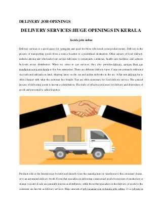 DELIVERY JOB OPENINGS
DELIVERY SERVICES:HUGE OPENINGS IN KERALA
kerala jobs online
Delivery services is a good career for youngster and good for those who needs some pocket money .Delivery is the
process of transporting goods from a source location to a predefined destination. Other aspects of food delivery
include catering and wholesale food service deliveries to restaurants, cafeterias, health care facilities, and caterers
by foods ervice distributors. When we come to gas services, they also provides delivery services. Best gas
installation servicesin kerala is five bee enterprises. There are different delivery types. Cargo are primarily delivered
via roads and railroads on land, shipping lanes on the sea and airline networks in the air. A flat rate delivery fee is
often charged with what the customer has bought. Tips are often customary for food delivery service. The general
process of delivering goods is known as distribution. The study of effective processes for delivery and disposition of
goods and personnel is called logistics.
Products sold or the Internet may be delivered directly from the manufacturer or warehouse to the consumer's home,
or to an automated delivery booth. Firms that specialize in delivering commercial goods from point of production or
storage to point of sale are generally known as distributors, while those that specialize in the delivery of goods to the
consumer are known as delivery services. Huge amount of job vacancies are in kerala jobs online, it’s a job site in
 