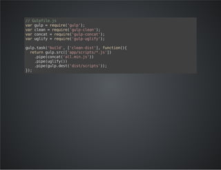 // Gulpfile.js 
var gulp = require('gulp'); 
var clean = require('gulp-clean'); 
var concat = require('gulp-concat'); 
var uglify = require('gulp-uglify'); 
gulp.task('build', ['clean-dist'], function(){ 
return gulp.src(['app/scripts/*.js']) 
.pipe(concat('all.min.js')) 
.pipe(uglify()) 
.pipe(gulp.dest('dist/scripts')); 
}); 
 