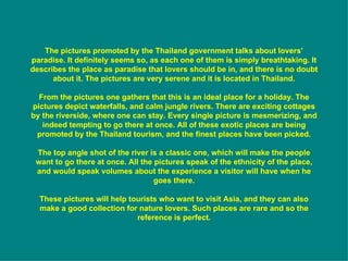 The pictures promoted by the Thailand government talks about lovers’ paradise. It definitely seems so, as each one of them is simply breathtaking. It describes the place as paradise that lovers should be in, and there is no doubt about it. The pictures are very serene and it is located in Thailand. From the pictures one gathers that this is an ideal place for a holiday. The pictures depict waterfalls, and calm jungle rivers. There are exciting cottages by the riverside, where one can stay. Every single picture is mesmerizing, and indeed tempting to go there at once. All of these exotic places are being promoted by the Thailand tourism, and the finest places have been picked. The top angle shot of the river is a classic one, which will make the people want to go there at once. All the pictures speak of the ethnicity of the place, and would speak volumes about the experience a visitor will have when he goes there. These pictures will help tourists who want to visit Asia, and they can also make a good collection for nature lovers. Such places are rare and so the reference is perfect. 