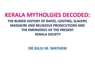 KERALA MYTHOLGIES DECODED:
THE BURIED HISTORY OF
RAPES, LOOTING, SLAVERY, MASSACRE AND RELIGIOUS
PROSECUTIONS AND
THE EMERGENCE OF THE PRESENT
KERALA SOCIETY
DR.RAJU M. MATHEW
 