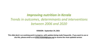 Improving nutrition in Kerala
Trends in outcomes, determinants and interventions
between 2006 and 2020
VERSION: September 24, 2021
This slide deck is an evolving work in progress, with updates being made frequently. If you want to use or
cite this, please email us at IFPRI-POSHAN@cgiar.org to receive the most updated version
 