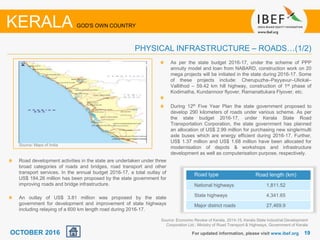1919For updated information, please visit www.ibef.org
Road development activities in the state are undertaken under three
broad categories of roads and bridges, road transport and other
transport services. In the annual budget 2016-17, a total outlay of
US$ 184.26 million has been proposed by the state government for
improving roads and bridge infrastructure.
An outlay of US$ 3.81 million was proposed by the state
government for development and improvement of state highways
including relaying of a 600 km length road during 2016-17.
As per the state budget 2016-17, under the scheme of PPP
annuity model and loan from NABARD, construction work on 20
mega projects will be initiated in the state during 2016-17. Some
of these projects include: Cherupuzha–Payyavur–Ulickal–
Vallithod – 59.42 km hill highway, construction of 1st phase of
Kodimatha, Kundannoor flyover, Ramanattukara Flyover, etc.
During 12th Five Year Plan the state government proposed to
develop 290 kilometers of roads under various scheme. As per
the state budget 2016-17, under Kerala State Road
Transportation Corporation, the state government has planned
an allocation of US$ 2.99 million for purchasing new single/multi
axle buses which are energy efficient during 2016-17. Further,
US$ 1.37 million and US$ 1.68 million have been allocated for
modernisation of depots & workshops and infrastructure
development as well as computerisation purpose, respectively.
Source: Economic Review of Kerala, 2014-15, Kerala State Industrial Development
Corporation Ltd.; Ministry of Road Transport & Highways, Government of Kerala
Road type Road length (km)
National highways 1,811.52
State highways 4,341.65
Major district roads 27,469.9
KERALA GOD'S OWN COUNTRY
PHYSICAL INFRASTRUCTURE – ROADS…(1/2)
Source: Maps of India
OCTOBER 2016
 