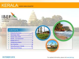 22
 Executive Summary……………….….…. 3
 Advantage State……………………..…... 5
 Kerala Vision 2030 ………………….…... 6
 Kerala – An Introduction………….….….. 7
 Budget 2016-17…………………….…... 18
 Infrastructure Status………………..…... 19
 Key Industries………….………..…..….. 46
 Doing Business in Kerala…………...… 65
 State Acts & Policies………………....... 73
For updated information, please visit www.ibef.org
KERALA GOD'S OWN COUNTRY
OCTOBER 2016
 