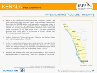 2121For updated information, please visit www.ibef.org
KERALA GOD'S OWN COUNTRY
PHYSICAL INFRASTRUCTURE – RAILWAYS
Kerala is well connected to other parts of the country via railways. The
State Government has appointed Kerala State Industrial Development
Corporation Ltd (KSIDC) as the nodal agency for developing a project to
establish a north-south High-speed Rail Corridor (HSRC) to facilitate
smooth and speedy passenger movement between various cities and
towns in the state. As per state budget 2016-17, the state government
approved US$ 10.88 billion for constructing a 570-km corridor from
Thiruvananthapuram to Kasaragod.
Railway divisions in Thiruvananthapuram, Palakkad and Madurai jointly
carry out railway operations in Kerala.
Under the major infrastructure development projects, for ongoing and new
projects, including Kochi Metro, Suburban Rail Corridor, and various
others, the state government has decided to provide these projects with a
common pooled amount of US$ 387.42 million during 2016-17.
Moreover, the work for Kochi Metro Rail System Phase 2, which connects
Maharajas College to Pettah (about 7.5 km and 6 stations), is in progress.
Source: Maps of India
Source: Economic Review of Kerala, 2014-15
Kerala State Industrial Development Corporation Ltd, Government of Kerala
OCTOBER 2016
 