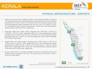 2222For updated information, please visit www.ibef.org
KERALA GOD'S OWN COUNTRY
PHYSICAL INFRASTRUCTURE – AIRPORTS
Kerala has three airports handling domestic and international flights, located at
Thiruvananthapuram, Kochi and Kozhikode. Aircraft movement from Cochin airport
increased from 51,502 in 2014-15 to 56,180 in 2015-16. Aircraft movement from
Thiruvananthapuram airport increased from 23,719 in 2014-15 to 26,001 in 2015-
16. During March 2016, aircraft movement from Cochin and Thiruvananthapuram
airports stood at 4,841 and 2,342, respectively.
Passenger traffic from Cochin airport increased from 6,407,302 in 2014-15 to
7,749,901 in 2015-16, while, passenger traffic from Thiruvananthapuram airport
increased from 3,174,018 in 2014-15 to 3,470,788 in 2015-16. During March 2016,
passenger traffic from Cochin and Thiruvananthapuram airport stood at 668,808
and 134,940, respectively.
Freight traffic from Cochin airport increased from 70,787 tonnes in 2014-15 to
79,233 tonnes in 2015-16, while, freight traffic from Thiruvananthapuram airport
increased from 29,904 tonnes in 2014-15 to 35,570 tonnes in 2015-16. During
March 2016, freight traffic from Cochin and Thiruvananthapuram airports stood at
7,449 tonnes and 2,530 tonnes, respectively.
As per budget 2016-17, international flights from Kannur International Airport are
expected to be operational very soon. This airport will be the fourth to have a
runway of 4,000 metres.
Source: Maps of IndiaSource: Airports Authority of India,
Kerala State Industrial Development Corporation Ltd.
Airport
OCTOBER 2016
 