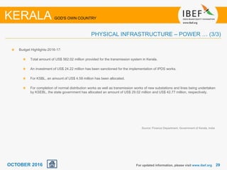 2929For updated information, please visit www.ibef.org
PHYSICAL INFRASTRUCTURE – POWER … (3/3)
KERALA GOD'S OWN COUNTRY
Budget Highlights-2016-17:
Total amount of US$ 562.02 million provided for the transmission system in Kerala.
An investment of US$ 24.22 million has been sanctioned for the implementation of IPDS works.
For KSBL, an amount of US$ 4.58 million has been allocated.
For completion of normal distribution works as well as transmission works of new substations and lines being undertaken
by KSEBL, the state government has allocated an amount of US$ 29.02 million and US$ 42.77 million, respectively.
Source: Finance Department, Government of Kerala, India
OCTOBER 2016
 