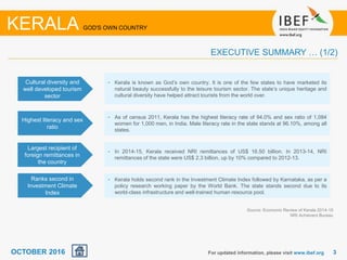 33For updated information, please visit www.ibef.org
EXECUTIVE SUMMARY … (1/2)
Source: Economic Review of Kerala 2014-15
NRI Achievers Bureau
KERALA GOD'S OWN COUNTRY
Cultural diversity and
well developed tourism
sector
• Kerala is known as God’s own country. It is one of the few states to have marketed its
natural beauty successfully to the leisure tourism sector. The state’s unique heritage and
cultural diversity have helped attract tourists from the world over.
Highest literacy and sex
ratio
• As of census 2011, Kerala has the highest literacy rate of 94.0% and sex ratio of 1,084
women for 1,000 men, in India. Male literacy rate in the state stands at 96.10%, among all
states.
Largest recipient of
foreign remittances in
the country
• In 2014-15, Kerala received NRI remittances of US$ 16.50 billion. In 2013-14, NRI
remittances of the state were US$ 2.3 billion, up by 10% compared to 2012-13.
Ranks second in
Investment Climate
Index
• Kerala holds second rank in the Investment Climate Index followed by Karnataka, as per a
policy research working paper by the World Bank. The state stands second due to its
world-class infrastructure and well-trained human resource pool.
OCTOBER 2016
 
