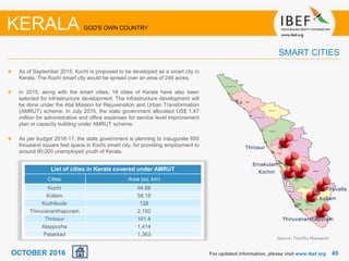 4545For updated information, please visit www.ibef.org
As of September 2015, Kochi is proposed to be developed as a smart city in
Kerala. The Kochi smart city would be spread over an area of 246 acres.
In 2015, along with the smart cities, 18 cities of Kerala have also been
selected for infrastructure development. The infrastructure development will
be done under the Atal Mission for Rejuvenation and Urban Transformation
(AMRUT) scheme. In July 2015, the state government allocated US$ 1.47
million for administrative and office expenses for service level improvement
plan or capacity building under AMRUT scheme.
As per budget 2016-17, the state government is planning to inaugurate 650
thousand square feet space in Kochi smart city, for providing employment to
around 90,000 unemployed youth of Kerala.
SMART CITIES
KERALA GOD'S OWN COUNTRY
Source: TechSci Research
Thiruvananthapuram
Kollam
Ernakulam
Thrissur
Kochin
Tiruvalla
OCTOBER 2016
List of cities in Kerala covered under AMRUT
Cities Area (sq. km)
Kochi 94.88
Kollam 58.18
Kozhikode 128
Thiruvananthapuram 2,192
Thrissur 101.4
Alappuzha 1,414
Palakkad 1,363
 