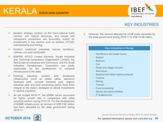 4646
Kerala’s strategic location on the trans-national trade
corridor, rich natural resources, and simple and
transparent procedures are favourably suited for
investments in key sectors such as tourism, IT/ITeS,
manufacturing and mining.
Kerala’s traditional industries include handloom,
cashew, coir and handicrafts.
KINFRA, KITCO Limited (formerly, Kerala Industrial
and Technical Consultancy Organisation Limited), the
Directorate of Industries and Commerce, and the Small
Industries Development Corporation are jointly
responsible for the development of industrial
infrastructure in the state.
Forming industrial clusters and developing
infrastructure (such as rubber parks, electronic
hardware park, coconut industrial park, organic
industrial park and food processing parks) have been
integral to the state’s strategies to attract investments
in various industries.
As per budget 2016-17, the MSME sector accounted
for higher growth rate in comparison with other
industrial sectors during 2015-16. For the development
of MSME infrastructure, an amount of US$ 6.96 million
has been allocated by the state government during
2016-17.
For updated information, please visit www.ibef.org
KEY INDUSTRIES
KERALA GOD'S OWN COUNTRY
Key industries in Kerala
• Handlooms and power looms
• Rubber
• Bamboo
• Coir
• Khadi and village industry
• Sericulture
• Seafood and other marine products
• Cashew
• Mining
• Tourism
• Food processing
• Spices and spice extracts
• IT & electronics
However, the amount allocated to small scale industries by
the state government during 2016-17 is US$ 16.88 million.
Source: Economic Review of Kerala, 2014-15, News articles
OCTOBER 2016
 