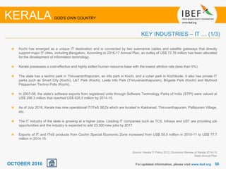 5050
Kochi has emerged as a unique IT destination and is connected by two submarine cables and satellite gateways that directly
support major IT cities, including Bengaluru. According to 2016-17 Annual Plan, an outlay of US$ 73.76 million has been allocated
for the development of information technology.
Kerala possesses a cost-effective and highly skilled human resource base with the lowest attrition rate (less than 5%).
The state has a techno park in Thiruvananthapuram, an info park in Kochi, and a cyber park in Kozhikode. It also has private IT
parks such as Smart City (Kochi), L&T Park (Kochi), Leela Info Park (Thiruvananthapuram), Brigade Park (Kochi) and Muthoot
Pappachan Techno Polis (Kochi).
In 2007-08, the state’s software exports from registered units through Software Technology Parks of India (STPI) were valued at
US$ 298.3 million that reached US$ 626.5 million by 2014-15.
As of July 2016, Kerala has nine operational IT/ITeS SEZs which are located in Kakkanad, Thiruvanthapuram, Pallipuram Village,
etc.
The IT industry of the state is growing at a higher pace. Leading IT companies such as TCS, Infosys and UST are providing job
opportunities and the industry is expected to add 23,500 new jobs by 2017.
Exports of IT and ITeS products from Cochin Special Economic Zone increased from US$ 55.5 million in 2010-11 to US$ 77.7
million in 2014-15.
For updated information, please visit www.ibef.org
KEY INDUSTRIES – IT … (1/3)
KERALA GOD'S OWN COUNTRY
Source: Kerala IT Policy 2012, Economic Review of Kerala 2014-15
State Annual Plan
OCTOBER 2016
 